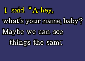 I said A-hey,

whafs your name, baby?

Maybe we can see

things the same