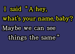 I said A-hey,

whafs your name, baby?

Maybe we can see

things the same