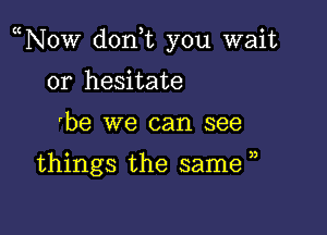 N0w don,t you wait

or hesitate
'be we can see

things the same