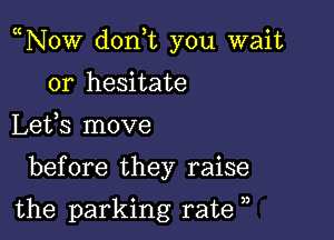 N0w don,t you wait

or hesitate
Lefs move

before they raise

the parking rate