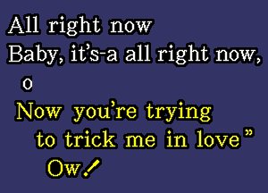 All right now
Baby, ifs-a all right now,
0

Now you re trying
to trick me in 10ve )
OW!