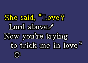 She said, Love?
Lord aboveX

Now youTe trying
to trick me in love ))
O