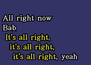 All right now
Bab

Itls all right,
itls all right,
ifs all right, yeah