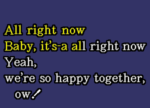 All right now
Baby, ifs-a all right now

Yeah,

we re so happy together,
0w!