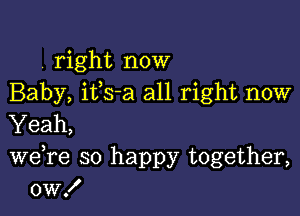 . right now
Baby, ifs-a all right now

Yeah,

we re so happy together,
0w!