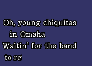 Oh, young chiquitas

in Omaha
Waitif for the band

to re'