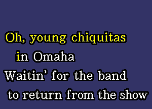 Oh, young chiquitas

in Omaha
Waitif for the band

to return from the show