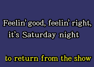 Feelin, good, feelin, right,
ifs Saturday night

to return from the show