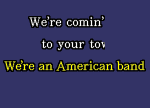 WeTe comin,

to your tov

Wdre an American band