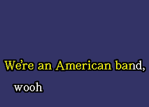 Wdre an American band,

wooh