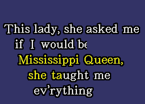 This lady, she asked me
if I would be

Mississippi Queen,
she taught me
evathing