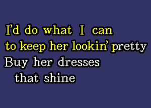 Fd do what I can
to keep her lookin, pretty

Buy her dresses
that shine