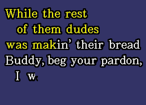 While the rest
of them dudes
was makin, their bread

Buddy, beg your pardon,
I w