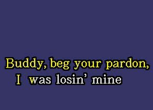 Buddy, beg your pardon,
I was losin mine