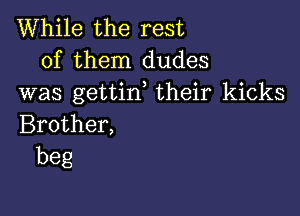 While the rest
of them dudes
was gettin, their kicks

Brother,
beg