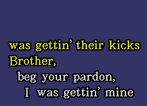 was gettif their kicks

Brother,
beg your pardon,
I was gettiw mine