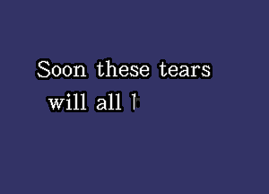 Soon these tears

Will all I