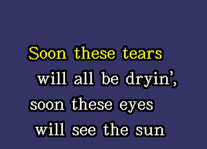 Soon these tears

will all be dryin,,

soon these eyes

Will see the sun