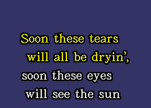 Soon these tears

will all be dryin,,

soon these eyes

Will see the sun