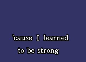 bause I learned

to be strong