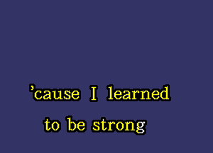 bause I learned

to be strong