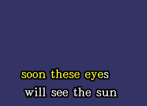 soon these eyes

will see the sun