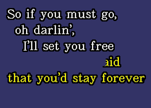 So if you must go,
oh darlini
F11 set you free

aid
that you d stay forever