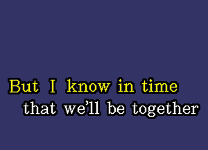 But I know in time
that we l1 be together