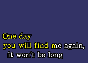 One day
you Will find me again,
it wonuc be long