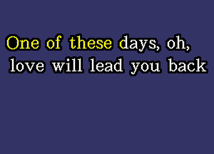 One of these days, 0h,
love will lead you back