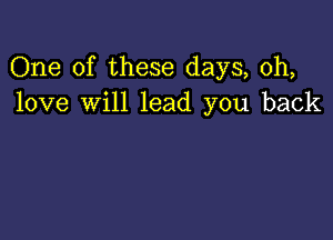 One of these days, 0h,
love will lead you back