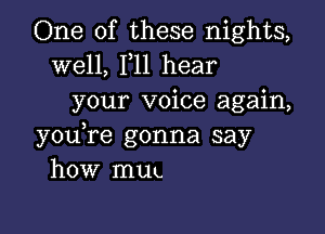 One of these nights,

well, F11 hear
your voice again,

youTe gonna say
how muu