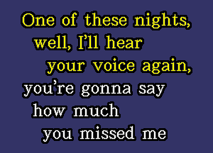 One of these nights,

well, F11 hear
your voice again,

youTe gonna say
how much
you missed me