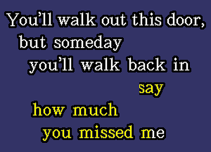 Yodll walk out this door,
but someday
you 11 walk back in

say
how much
you missed me