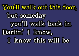 Yodll walk out this door,
but someday
you 11 walk back in

Darlid I know,
I know this Will be