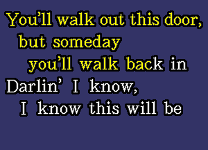 Yodll walk out this door,
but someday
you 11 walk back in

Darlid I know,
I know this Will be