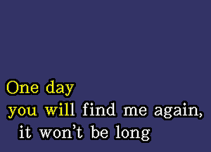 One day
you Will find me again,
it wonuc be long