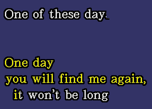 One of these day.

One day
you will find me again,
it woni be long