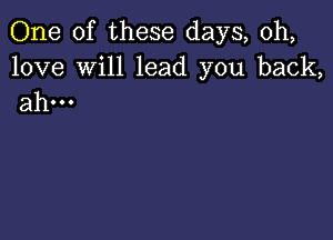 One of these days, 0h,

love Will lead you back,
ahm