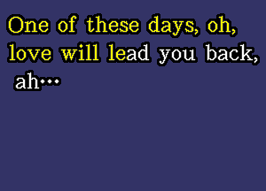 One of these days, 0h,

love Will lead you back,
ahm