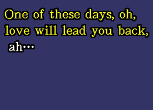 One of these days, 0h,

love Will lead you back,
ahm