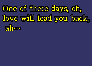 One of these days, 0h,

love Will lead you back,
ahm