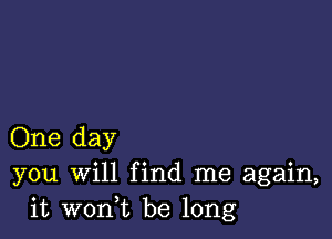 One day
you Will find me again,
it wonuc be long