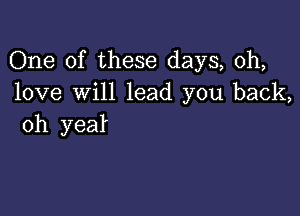 One of these days, 0h,
love will lead you back,

oh yea!