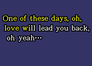 One of these days, 0h,
love will lead you back,

oh yeah.