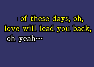 of these days, 0h,
love will lead you back,

oh yeah.