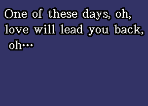 One of these days, 0h,

love Will lead you back,
0h...