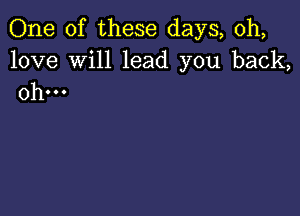 One of these days, 0h,

love Will lead you back,
0h...