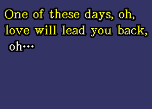 One of these days, 0h,

love Will lead you back,
0h...