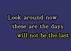 Look around now

these are the days
will not be the last